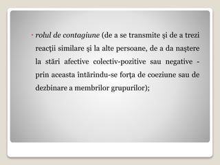  rolul de contagiune (de a se transmite şi de a trezi
reacţii similare şi la alte persoane, de a da naştere
la stări afective colectiv-pozitive sau negative -
prin aceasta întărindu-se forţa de coeziune sau de
dezbinare a membrilor grupurilor);
 