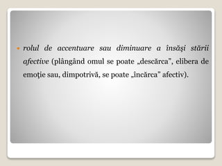  rolul de accentuare sau diminuare a însăşi stării
afective (plângând omul se poate „descărca”, elibera de
emoţie sau, dimpotrivă, se poate „încărca” afectiv).
 