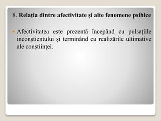 8. Relația dintre afectivitate și alte fenomene psihice
 Afectivitatea este prezentă începând cu pulsațiile
inconștientului și terminând cu realizările ultimative
ale conștiinței.
 