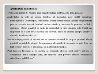  Afectivitate si motivație
Psihologul român V. Pavelcu redă sugestiv relația dintre aceste două procese:
afectivitatea nu este un simplu însoțitor al motivului, deși capătă proprietăți
motivaționale. De exemplu, sentimentul poate capăta o mare valoare propulsatoare
pentru conduita umană. Motivul devine afectiv și tensional în procesul realizării
scopului. Starea afectivă se naște în momentul în care impulsul este frânat sau
suspendat de o altă forță externă sau internă. Astfel se creează câmpul afectiv și
dinamic, tensiunea afectivă.
Ion Radu (1985) arată că motivul are un caracter vectorial, în timp ce procesul afectiv
prezintă aspectul de ͈câmp". De asemenea, el consideră ca emoția nu este doar ͈un
fapt secund" derivat, ci atât cauză, cât și efect al motivației.
Paul Popescu Neveanu la fel susține că procesele afective sunt motive activate și
desfașurate într-o situație dată, iar motivele sunt procese afective condensate,
cristalizate, ͈solidificate".
 