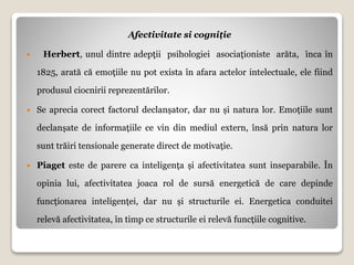 Afectivitate si cogniție
 Herbert, unul dintre adepţii psihologiei asociaţioniste arăta, înca în
1825, arată că emoțiile nu pot exista în afara actelor intelectuale, ele fiind
produsul ciocnirii reprezentărilor.
 Se aprecia corect factorul declanșator, dar nu și natura lor. Emoțiile sunt
declanșate de informațiile ce vin din mediul extern, însă prin natura lor
sunt trăiri tensionale generate direct de motivație.
 Piaget este de parere ca inteligența și afectivitatea sunt inseparabile. În
opinia lui, afectivitatea joaca rol de sursă energetică de care depinde
funcționarea inteligenței, dar nu și structurile ei. Energetica conduitei
relevă afectivitatea, în timp ce structurile ei relevă funcțiile cognitive.
 