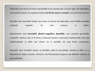  Dispoziția este starea de fond a afectivității la un moment dat. Ea este vagă, este atmosfera,
este mediul interior. Ea exprimă sintetic un fel de stare a vremii, care este bună sau rea.
 Emoțiile sunt denivelări bruște sau scurte și intense ale dispoziției, sunt trăirile resimțite
corporal, vegetativ. Se mai numesc și afecte.
 Sentimentele sunt investiții afectiv-cognitive durabile, care exprimă aprecierile,
evaluările valorice, cum ar fi stima și disprețul pentru o persoană. Sentimentele sunt mai
intelectualizate si trăite mai intens. Ca si emoțiile, ele sunt foarte numeroase.
 Pasiunile sunt investiții masive și durabile, până la prevalență, obsesie și delir, cu o
dinamică de viață și moarte, extremă, care bulversează temporar sau definitiv rațiunea și
personalitatea.
 