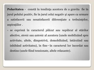 Polaritatea - constă în tendinţa acestora de a gravita fie în
jurul polului pozitiv, fie în jurul celui negativ şi apare ca urmare
a satisfacerii sau nesatisfacerii diferenţiate a trebuinţelor,
aspiraţiilor .
- se exprimă în caracterul plăcut sau neplăcut al stărilor
afective, stenic sau astenic al acestora (unele mobilizând spre
activitate, altele, dimpotrivă, demobilizând, întârziind sau
inhibând activitatea), în fine ̶ în caracterul lor încordat sau
destins (unele fiind tensionate, altele relaxante).
 