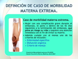 DEFINICIÓN DE CASO DE MORBILIDAD
MATERNA EXTREMA.
Caso de morbilidad materna extrema.
• Mujer con una complicación grave durante el
embarazo, el parto o dentro de los 42 días
siguientes a la terminación del embarazo, que
pone en riesgo su vida y requiere una atención
inmediata con el fin de evitar su muerte.
• Además cumple con al menos uno de los
criterios de inclusión:
• Enfermedad especifica
• Disfunción orgánica
• Criterio de manejo
Comité de Mortalidad materna FLASOG.
Santa Cruz de la Sierra, Bolivia, abril 2007
 