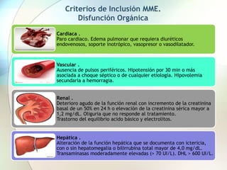 Criterios de Inclusión MME.
Disfunción Orgánica
Cardiaca .
Paro cardiaco. Edema pulmonar que requiera diuréticos
endovenosos, soporte inotrópico, vasopresor o vasodilatador.
Vascular .
Ausencia de pulsos periféricos. Hipotensión por 30 min o más
asociada a choque séptico o de cualquier etiología. Hipovolemia
secundaria a hemorragia.
Renal .
Deterioro agudo de la función renal con incremento de la creatinina
basal de un 50% en 24 h o elevación de la creatinina sérica mayor a
1,2 mg/dL. Oliguria que no responde al tratamiento.
Trastorno del equilibrio acido básico y electrolitos.
Hepática .
Alteración de la función hepática que se documenta con ictericia,
con o sin hepatomegalia o bilirrubina total mayor de 4,0 mg/dL.
Transaminasas moderadamente elevadas (> 70 UI/L). DHL > 600 UI/L.
 