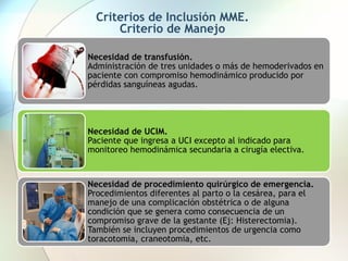 Criterios de Inclusión MME.
Criterio de Manejo
Necesidad de transfusión.
Administración de tres unidades o más de hemoderivados en
paciente con compromiso hemodinámico producido por
pérdidas sanguíneas agudas.
Necesidad de UCIM.
Paciente que ingresa a UCI excepto al indicado para
monitoreo hemodinámica secundaria a cirugía electiva.
Necesidad de procedimiento quirúrgico de emergencia.
Procedimientos diferentes al parto o la cesárea, para el
manejo de una complicación obstétrica o de alguna
condición que se genera como consecuencia de un
compromiso grave de la gestante (Ej: Histerectomia).
También se incluyen procedimientos de urgencia como
toracotomia, craneotomia, etc.
 