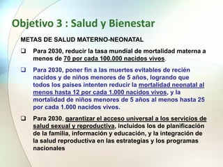 Objetivo 3 : Salud y Bienestar
METAS DE SALUD MATERNO-NEONATAL
 Para 2030, reducir la tasa mundial de mortalidad materna a
menos de 70 por cada 100.000 nacidos vivos.
 Para 2030, poner fin a las muertes evitables de recién
nacidos y de niños menores de 5 años, logrando que
todos los países intenten reducir la mortalidad neonatal al
menos hasta 12 por cada 1.000 nacidos vivos, y la
mortalidad de niños menores de 5 años al menos hasta 25
por cada 1.000 nacidos vivos.
 Para 2030, garantizar el acceso universal a los servicios de
salud sexual y reproductiva, incluidos los de planificación
de la familia, información y educación, y la integración de
la salud reproductiva en las estrategias y los programas
nacionales
 