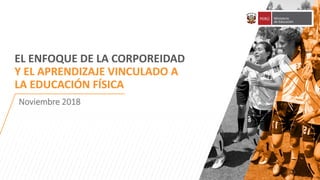 1
EL ENFOQUE DE LA CORPOREIDAD
Y EL APRENDIZAJE VINCULADO A
LA EDUCACIÓN FÍSICA
Noviembre 2018
 