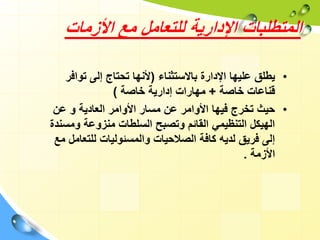 ‫األزمات‬ ‫مع‬ ‫للتعامل‬ ‫اإلدارية‬ ‫المتطلبات‬
•
‫يطلق‬
‫باالستثناء‬ ‫اإلدارة‬ ‫عليها‬
(
‫توافر‬ ‫إلى‬ ‫تحتاج‬ ‫ألنها‬
‫خاصة‬ ‫قناعات‬
+
‫خاصة‬ ‫إدارية‬ ‫مهارات‬
)
•
‫العادية‬ ‫األوامر‬ ‫مسار‬ ‫عن‬ ‫األوامر‬ ‫فيها‬ ‫تخرج‬ ‫حيث‬
‫و‬
‫عن‬
‫ومس‬ ‫منزوعة‬ ‫السلطات‬ ‫وتصبح‬ ‫القائم‬ ‫التنظيمي‬ ‫الهيكل‬
‫ندة‬
‫للتعامل‬ ‫والمسئوليات‬ ‫الصالحيات‬ ‫كافة‬ ‫لديه‬ ‫فريق‬ ‫إلى‬
‫مع‬
‫األزمة‬
.
 