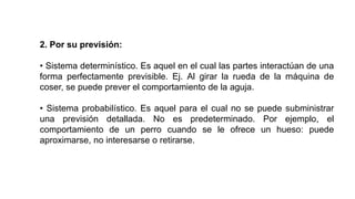 2. Por su previsión:
• Sistema determinístico. Es aquel en el cual las partes interactúan de una
forma perfectamente previsible. Ej. Al girar la rueda de la máquina de
coser, se puede prever el comportamiento de la aguja.
• Sistema probabilístico. Es aquel para el cual no se puede subministrar
una previsión detallada. No es predeterminado. Por ejemplo, el
comportamiento de un perro cuando se le ofrece un hueso: puede
aproximarse, no interesarse o retirarse.
 