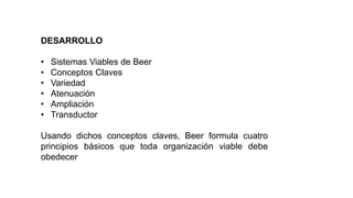 DESARROLLO
• Sistemas Viables de Beer
• Conceptos Claves
• Variedad
• Atenuación
• Ampliación
• Transductor
Usando dichos conceptos claves, Beer formula cuatro
principios básicos que toda organización viable debe
obedecer
 