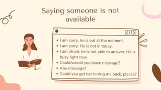 Saying someone is not
available
I am sorry, he is out at the moment
I am sorry. He is not in today.
I am afraid, he is not able to answer. He is
busy right now
Could/would you leave message?
Any message?
Could you get her to ring me back, please?
 