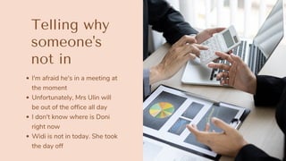 I'm afraid he's in a meeting at
the moment
Unfortunately, Mrs Ulin will
be out of the office all day
I don't know where is Doni
right now
Widi is not in today. She took
the day off
Telling why
someone's
not in
 