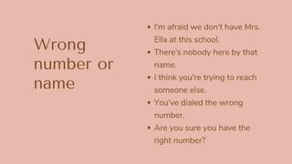 Wrong
number or
name
I'm afraid we don't have Mrs.
Ella at this school.
There's nobody here by that
name.
I think you're trying to reach
someone else.
You've dialed the wrong
number.
Are you sure you have the
right number?
 