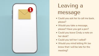 Could you ask her to call me back,
please?
Would you take a message,
please? Have you got a pen?
Could you leave Cindy a note on
her desk?
Could you tell her I called?
Would you mind letting Mr Joe
know that I will be late for the
meeting?
Leaving a
message
 