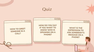Quiz
HOW TO GREET
SOMEONE IN A
CALL?
HOW DO YOU SAY
IF YOU WANT TO
KNOW WHO IS
SPEAKING ON A
PHONE?
WHAT IS THE
EXPRESSION TO
ASK SOMEBODY'S
MESSAGE ON A
PHONE?
 