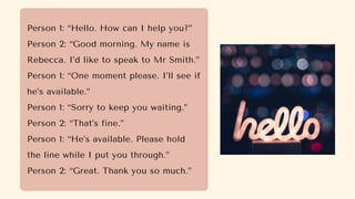 Person 1: “Hello. How can I help you?”
Person 2: “Good morning. My name is
Rebecca. I’d like to speak to Mr Smith.”
Person 1: “One moment please. I’ll see if
he’s available.”
Person 1: “Sorry to keep you waiting.”
Person 2: “That’s fine.”
Person 1: “He’s available. Please hold
the line while I put you through.”
Person 2: “Great. Thank you so much.”
 