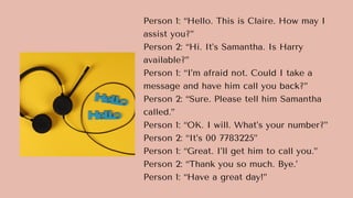 Person 1: “Hello. This is Claire. How may I
assist you?”
Person 2: “Hi. It’s Samantha. Is Harry
available?”
Person 1: “I’m afraid not. Could I take a
message and have him call you back?”
Person 2: “Sure. Please tell him Samantha
called.”
Person 1: “OK. I will. What’s your number?”
Person 2: “It’s 00 7783225”
Person 1: “Great. I’ll get him to call you.”
Person 2: “Thank you so much. Bye.’
Person 1: “Have a great day!”
 