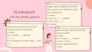 Worksheet
Eddie wants to speak to Carmela.
Carmela answers the phone.
A: Hello.
B: Hi. Could I ____,please?
A: ____
B: Hi Carmela. It’s Eddie. How___you?
A: ____
Eddie wants to speak to Carmela.
She is home. You tell him to wait.
You will get her.
A: Hello.
B: Hi. Can I ____, please?
A: Yes. Sure. ____
B: Thanks.
Eddie wants to speak to Carmela.
Wrong number.
A: Hello.
B: Hi. Could I ____, please?
A: Sorry. I think____
B. Sorry about that. Bye.
A: Bye
Fill the blank spaces
 