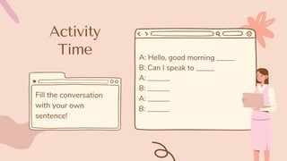 Activity
Time A: Hello, good morning _____
B: Can I speak to _____
A: ______
B: ______
A: ______
B: ______
Fill the conversation
with your own
sentence!
 