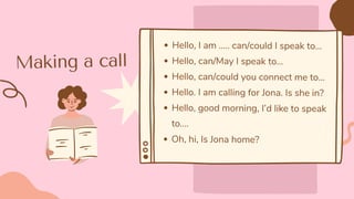 Making a call
Hello, I am ….. can/could I speak to…
Hello, can/May I speak to…
Hello, can/could you connect me to…
Hello. I am calling for Jona. Is she in?
Hello, good morning, I’d like to speak
to....
Oh, hi, Is Jona home?
 