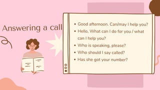 Answering a call
Good afternoon. Can/may I help you?
Hello, What can I do for you / what
can I help you?
Who is speaking, please?
Who should I say called?
Has she got your number?
 