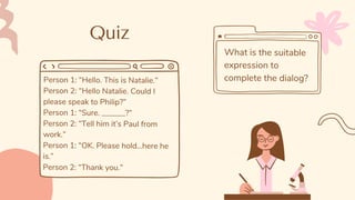 Quiz
Person 1: “Hello. This is Natalie.”
Person 2: “Hello Natalie. Could I
please speak to Philip?”
Person 1: “Sure. ______?”
Person 2: “Tell him it’s Paul from
work.”
Person 1: “OK. Please hold...here he
is.”
Person 2: “Thank you.”
What is the suitable
expression to
complete the dialog?
 