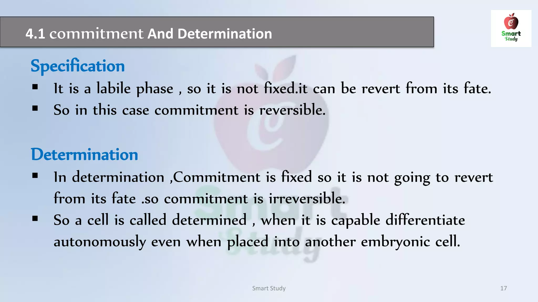 4.1 commitment And Determination
Smart Study 17
Specification
 It is a labile phase , so it is not fixed.it can be revert from its fate.
 So in this case commitment is reversible.
Determination
 In determination ,Commitment is fixed so it is not going to revert
from its fate .so commitment is irreversible.
 So a cell is called determined , when it is capable differentiate
autonomously even when placed into another embryonic cell.
 
