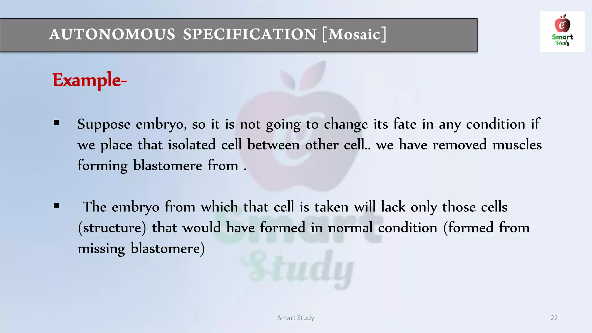 Smart Study 22
Example-
 Suppose embryo, so it is not going to change its fate in any condition if
we place that isolated cell between other cell.. we have removed muscles
forming blastomere from .
 The embryo from which that cell is taken will lack only those cells
(structure) that would have formed in normal condition (formed from
missing blastomere)
 