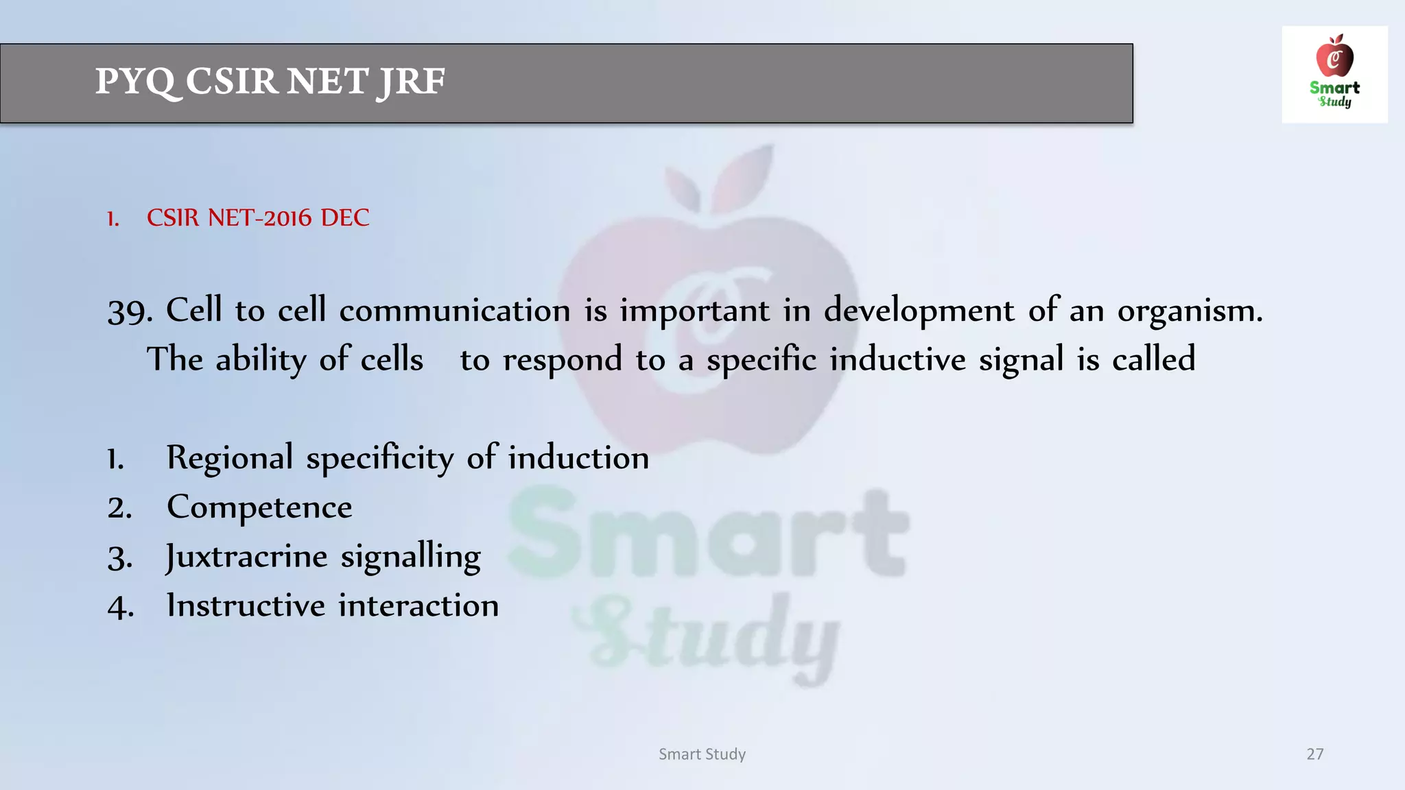 Smart Study 27
1. CSIR NET-2016 DEC
39. Cell to cell communication is important in development of an organism.
The ability of cells to respond to a specific inductive signal is called
1. Regional specificity of induction
2. Competence
3. Juxtracrine signalling
4. Instructive interaction
 