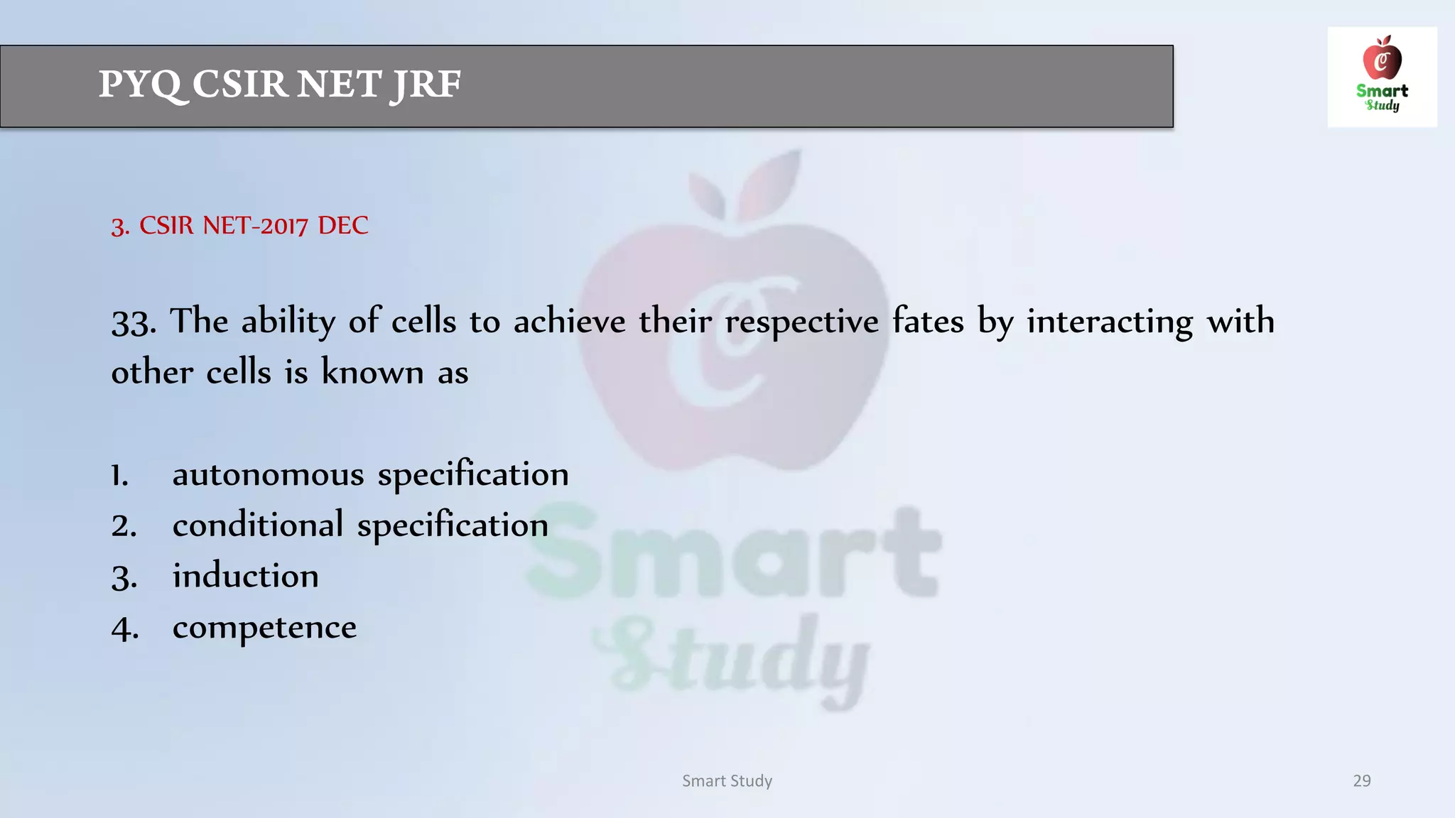 Smart Study 29
3. CSIR NET-2017 DEC
33. The ability of cells to achieve their respective fates by interacting with
other cells is known as
1. autonomous specification
2. conditional specification
3. induction
4. competence
 