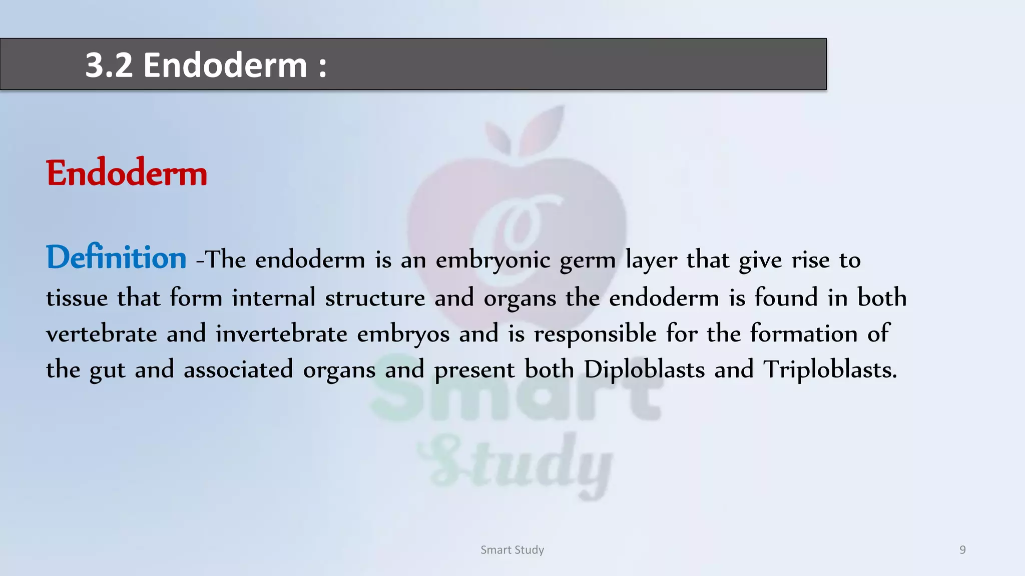 3.2 Endoderm :
Smart Study 9
Endoderm
Definition -The endoderm is an embryonic germ layer that give rise to
tissue that form internal structure and organs the endoderm is found in both
vertebrate and invertebrate embryos and is responsible for the formation of
the gut and associated organs and present both Diploblasts and Triploblasts.
 