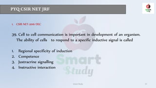 Smart Study 27
1. CSIR NET-2016 DEC
39. Cell to cell communication is important in development of an organism.
The ability of cells to respond to a specific inductive signal is called
1. Regional specificity of induction
2. Competence
3. Juxtracrine signalling
4. Instructive interaction
 