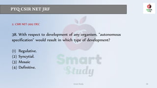 Smart Study 28
2. CSIR NET-2012 DEC
38. With respect to development of any organism, "autonomous
specification" would result in which type of development?
(1) Regulative.
(2) Syncytial.
(3) Mosaic
(4) Definitive.
 