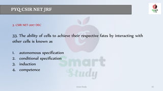 Smart Study 29
3. CSIR NET-2017 DEC
33. The ability of cells to achieve their respective fates by interacting with
other cells is known as
1. autonomous specification
2. conditional specification
3. induction
4. competence
 