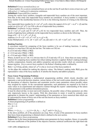 Pattnaik Monalisha et al. A Linear Programming Problem in Fuzzy Space: A Case Study in a Bakery Industry with Managerial
Decision
46
© 2017, AJMS. All Rights Reserved
Definition.5 Convex normalized fuzzy set
A fuzzy number is a convex normalized fuzzy set on the real line R such that it exists at least one
with and is piecewise continuous.
Definition.6 Trapezoidal fuzzy numbers
Among the various fuzzy numbers, triangular and trapezoidal fuzzy numbers are of the most important.
Note that, in this study only trapezoidal fuzzy numbers are considered. A fuzzy number is a trapezoidal
fuzzy number if the membership function of its be in the following function of it being in the following
form:
Any trapezoidal fuzzy number by , where the support of is and the
modal set of is [ . Let F(R) is the set of trapezoidal fuzzy numbers.
Definition.7 Arithmetic on fuzzy numbers
Let and be two trapezoidal fuzzy numbers and . Then, the
results of applying fuzzy arithmetic on the trapezoidal fuzzy numbers as shown in the following:
Image of :
Addition:
Scalar Multiplication: x and
Ranking Function
A convenient method for comparing of the fuzzy numbers is by use of ranking functions. A ranking
function is a map from F(R) into the real line. The orders on F(R) are:
if and only if ℜ( ℜ(
if and only if ℜ( ℜ(
if and only if ℜ( ℜ(
Where, are in F (R). It is obvious that if and only if . Since there are many ranking
function for comparing fuzzy numbers but robust ranking function is applied. Robust’s ranking technique
satisfies compensation, linearity and additive properties and provides results which are consistent with
human intuition. Give a convex fuzzy number , the Robust’s Ranking index is defined by
ℜ( , where is the - level cut of the fuzzy number .
In this paper this method for ranking the objective values. The Robust’s ranking index ℜ( gives the
representative value of the fuzzy number . It satisfies the linearity and additive property.
Fuzzy Linear Programming Problems
However, when formulating a mathematical programming problem which closely describes and
represents a real-world decision situation, various factors of the real world system should be reflected in
the description of objective functions and constraints involve many parameters whose possible values
may assigned by experts. In the conventional approaches, such parameters are required to be fixed at
some values in an experimental and subjective manner through the experts’ understanding of the nature
of the parameters in the problem-formulation process.
It must be observed that, in most real-world situations, the possible values of these parameters are often
only imprecisely known to the experts. With this observation in mind, it would be certainly more
appropriate to interpret the experts’ understanding of the parameters as fuzzy numerical data which can
be represented by means of fuzzy sets of the real line known as fuzzy numbers.
Definition.1 Linear programming
A linear programming (LP) problem is defined as:
Where, , , and .
In the above problem, all of the parameters are crisp. Now, if some of the parameters be fuzzy numbers
then fuzzy linear programming is obtained which is defined in the next section.
Definition.2 Fuzzy linear programming
Suppose that in the linear programming problem some parameters be fuzzy numbers. Hence, it is possible
that some coefficients of the problem in the objective function, technical coefficients the right hand side
AJMS,
Mar-April,
2017,
Vol.
1,
Issue
2
 