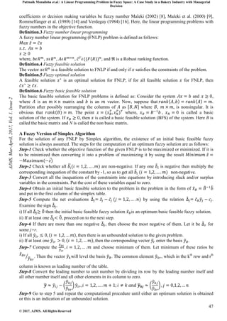 Pattnaik Monalisha et al. A Linear Programming Problem in Fuzzy Space: A Case Study in a Bakery Industry with Managerial
Decision
47
© 2017, AJMS. All Rights Reserved
coefficients or decision making variables be fuzzy number Maleki (2002) [8], Maleki et al. (2000) [9],
Rommelfanger et al. (1989) [14] and Verdegay (1984) [16]. Here, the linear programming problems with
fuzzy numbers in the objective function.
Definition.3 Fuzzy number linear programming
A fuzzy number linear programming (FNLP) problem is defined as follows:
where, , , , , and ℜ is a Robust ranking function.
Definition.4 Fuzzy feasible solution
The vector is a feasible solution to FNLP if and only if satisfies the constraints of the problem.
Definition.5 Fuzzy optimal solution
A feasible solution is an optimal solution for FNLP, if for all feasible solution for FNLP, then
.
Definition.6 Fuzzy basic feasible solution
The basic feasible solution for FNLP problems is defined as: Consider the system and ,
where is an matrix and is an vector. Now, suppose that .
Partition after possibly rearranging the columns of as where is nonsingular. It is
obvious that . The point where, , is called a basic
solution of the system. If , then is called a basic feasible solution (BFS) of the system. Here B is
called the basic matrix and N is called the non basic matrix.
A Fuzzy Version of Simplex Algorithm
For the solution of any FNLP by Simplex algorithm, the existence of an initial basic feasible fuzzy
solution is always assumed. The steps for the computation of an optimum fuzzy solution are as follows:
Step-1 Check whether the objective function of the given FNLP is to be maximized or minimized. If it is
to be minimized then converting it into a problem of maximizing it by using the result
Step-2 Check whether all are non-negative. If any one is negative then multiply the
corresponding inequation of the constant by -1, so as to get all non-negative.
Step-3 Convert all the inequations of the constraints into equations by introducing slack and/or surplus
variables in the constraints. Put the cost of these variables equal to zero.
Step-4 Obtain an initial basic feasible solution to the problem in the problem in the form of
and put in the first column of the simplex table.
Step-5 Compute the net evaluations by using the relation .
Examine the sign
i) If all then the initial basic feasible fuzzy solution is an optimum basic feasible fuzzy solution.
ii) If at least one , proceed on to the next step.
Step-6 If there are more than one negative , then choose the most negative of them. Let it be for
some j=r.
i) If all then there is an unbounded solution to the given problem.
ii) If at least one then the corresponding vector enter the basis .
Step-7 Compute the and choose minimum of them. Let minimum of these ratios be
. Then the vector will level the basis . The common element , which in the kth
row and rth
column is known as leading number of the table.
Step-8 Convert the leading number to unit number by dividing its row by the leading number itself and
all other number itself and all other elements in its column to zero.
Step-9 Go to step 5 and repeat the computational procedure until either an optimum solution is obtained
or this is an indication of an unbounded solution.
AJMS,
Mar-April,
2017,
Vol.
1,
Issue
2
 