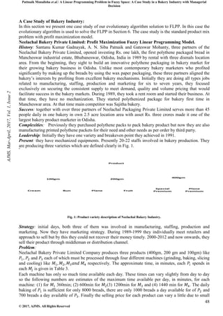 Pattnaik Monalisha et al. A Linear Programming Problem in Fuzzy Space: A Case Study in a Bakery Industry with Managerial
Decision
48
© 2017, AJMS. All Rights Reserved
A Case Study of Bakery Industry:
In this section we present one case study of our evolutionary algorithm solution to FLPP. In this case the
evolutionary algorithm is used to solve the FLPP in Section 6. The case study is the standard product mix
problem with profit maximization model.
Neelachal Bakery Private Limited: Profit Maximization Fuzzy Linear Programming Model.
History: Santanu Kumar Gadnayak, A. N. Siba Patnaik and Gateswar Mohanty, three partners of the
Neelachal Bakery Private Limited, opened investing Rs. one lakh, the first polythene packaged bread in
Mancheswar industrial estate, Bhubaneswar, Odisha, India in 1989 by rental with three dismals location
area. From the beginning, they sight to build an innovative polythene packaging in bakery market for
their growing bakery business in Odisha. Unlike most contemporary bakery marketers who profited
significantly by making up the breads by using the wax paper packaging, these three partners aligned the
bakery’s interests by profiting from excellent bakery mechanisms. Initially they are doing all types jobs
related to manufacturing, staffing, production and marketing for six to seven years, they focused
exclusively on securing the consistent supply to meet demand, quality and volume pricing that would
facilitate success in the bakery markets. During 1989, they took a rent room and started their business. At
that time, they have no mechanization. They started polythenized package for bakery first time in
Mancheswar area. At that time main competitor was Sajitha bakery.
Success: together with over three partners of Neelachal Packaging Private Limited serves more than 45
people daily in one bakery in own 2.5 acre location area with asset Rs. three crores made it one of the
largest bakery product marketer in Odisha.
Complexities: Previously they purchased polythene packs to pack bakery product but now they are also
manufacturing printed polythene packets for their need and other needs as per order by third party.
Leadership: Initially they have one variety and breakeven point they achieved in 1991.
Present: they have mechanized equipments. Presently 20-22 staffs involved in bakery production. They
are producing three varieties which are defined clearly in Fig. 1.
Product
100gm 200gm
400gm
Cream Bun Plane Fruit
Special
Premium
Plane
Premium
Fig. 1: Product variety description of Neelachal Bakery Industry.
Strategy: initial days, both three of them was involved in manufacturing, staffing, production and
marketing. Now they have marketing strategy. During 1989-1999 they individually meet retailers and
approach to sell but by this they could not recover their money timely. 2000-2012 and now onwards, they
sell their product through middleman or distribution channel.
Problem:
Neelachal Bakery Private Limited Company produces three products (400gm, 200 gm and 100gm) like
, and each of which must be processed through four different machines (grinding, baking, slicing
and cooling) like respectively. The approximate time, in minutes, each spends in
each is given in Table 3.
Each machine has only so much time available each day. These times can vary slightly from day to day
so the following numbers are estimates of the maximum time available per day, in minutes, for each
machine: (1) for 360min; (2) 600min for (3) 1200min for and (4) 1440 min for . The daily
baking of is sufficient for only 8000 breads, there are only 1000 breads a day available for of and
700 breads a day available of . Finally the selling price for each product can vary a little due to small
AJMS,
Mar-April,
2017,
Vol.
1,
Issue
2
 