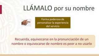 LLÁMALO por su nombre
Recuerda, equivocarse en la pronunciación de un
nombre o equivocarse de nombre es peor a no usarlo
Forma poderosa de
personalizar la experiencia
del servicio
 