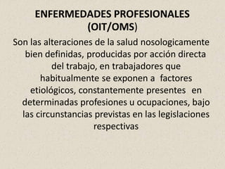 ENFERMEDADES PROFESIONALES
(OIT/OMS)
Son las alteraciones de la salud nosologicamente
bien definidas, producidas por acción directa
del trabajo, en trabajadores que
habitualmente se exponen a factores
etiológicos, constantemente presentes en
determinadas profesiones u ocupaciones, bajo
las circunstancias previstas en las legislaciones
respectivas
 