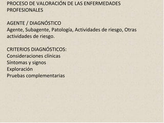 PROCESO DE VALORACIÓN DE LAS ENFERMEDADES
PROFESIONALES
AGENTE / DIAGNÓSTICO
Agente, Subagente, Patología, Actividades de riesgo, Otras
actividades de riesgo.
CRITERIOS DIAGNÓSTICOS:
Consideraciones clínicas
Síntomas y signos
Exploración
Pruebas complementarias
 