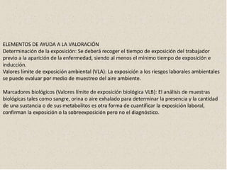 ELEMENTOS DE AYUDA A LA VALORACIÓN
Determinación de la exposición: Se deberá recoger el tiempo de exposición del trabajador
previo a la aparición de la enfermedad, siendo al menos el mínimo tiempo de exposición e
inducción.
Valores límite de exposición ambiental (VLA): La exposición a los riesgos laborales ambientales
se puede evaluar por medio de muestreo del aire ambiente.
Marcadores biológicos (Valores límite de exposición biológica VLB): El análisis de muestras
biológicas tales como sangre, orina o aire exhalado para determinar la presencia y la cantidad
de una sustancia o de sus metabolitos es otra forma de cuantificar la exposición laboral,
confirman la exposición o la sobreexposición pero no el diagnóstico.
 