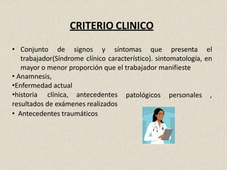 CRITERIO CLINICO
• Conjunto de signos y síntomas que presenta el
trabajador(Síndrome clínico característico). sintomatología, en
mayor o menor proporción que el trabajador manifieste
• Anamnesis,
•Enfermedad actual
patológicos personales ,
•historia clínica, antecedentes
resultados de exámenes realizados
• Antecedentes traumáticos
 