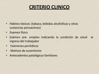 CRITERIO CLINICO
• Hábitos tóxicos: (tabaco, bebidas alcohólicas y otras
sustancias psicoactivas)
• Examen físico
• Exámen pre- empleo indicando la condición de salud al
ingreso del trabajador
• Exámenes periódicos
• Motivos de ausentismo
• Antecedentes patológicos familiares
 