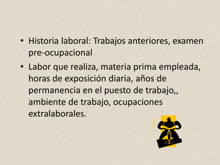 • Historia laboral: Trabajos anteriores, examen
pre-ocupacional
• Labor que realiza, materia prima empleada,
horas de exposición diaria, años de
permanencia en el puesto de trabajo,,
ambiente de trabajo, ocupaciones
extralaborales.
 