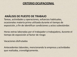CRITERIO OCUPACIONAL
ANÁLISIS DE PUESTO DE TRABAJO
Tareas, actividades y operaciones, esfuerzos habituales,
ocasionales materia prima utilizada durante el tiempo de
exposición, a fin de identificar condiciones y actos subestándar.
Horas extras laboradas por el trabajador o trabajadora, durante el
tiempo de exposición al factor de riesgo
Vacaciones disfrutadas
Antecedentes laborales, mencionando la empresa y actividades
que realizaba, cronológicamente.
 