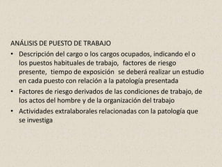 ANÁLISIS DE PUESTO DE TRABAJO
• Descripción del cargo o los cargos ocupados, indicando el o
los puestos habituales de trabajo, factores de riesgo
presente, tiempo de exposición se deberá realizar un estudio
en cada puesto con relación a la patología presentada
• Factores de riesgo derivados de las condiciones de trabajo, de
los actos del hombre y de la organización del trabajo
• Actividades extralaborales relacionadas con la patología que
se investiga
 