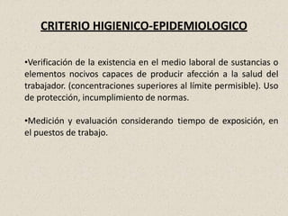 CRITERIO HIGIENICO-EPIDEMIOLOGICO
•Verificación de la existencia en el medio laboral de sustancias o
elementos nocivos capaces de producir afección a la salud del
trabajador. (concentraciones superiores al límite permisible). Uso
de protección, incumplimiento de normas.
•Medición y evaluación considerando tiempo de exposición, en
el puestos de trabajo.
 