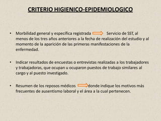 CRITERIO HIGIENICO-EPIDEMIOLOGICO
• Morbilidad general y específica registrada Servicio de SST, al
menos de los tres años anteriores a la fecha de realización del estudio y al
momento de la aparición de las primeras manifestaciones de la
enfermedad.
• Indicar resultados de encuestas o entrevistas realizadas a los trabajadores
y trabajadoras, que ocupan u ocuparon puestos de trabajo similares al
cargo y al puesto investigado.
• Resumen de los reposos médicos donde indique los motivos más
frecuentes de ausentismo laboral y el área a la cual pertenecen.
 