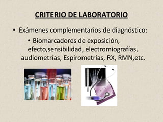 CRITERIO DE LABORATORIO
• Exámenes complementarios de diagnóstico:
• Biomarcadores de exposición,
efecto,sensibilidad, electromiografías,
audiometrías, Espirometrías, RX, RMN,etc.
 
